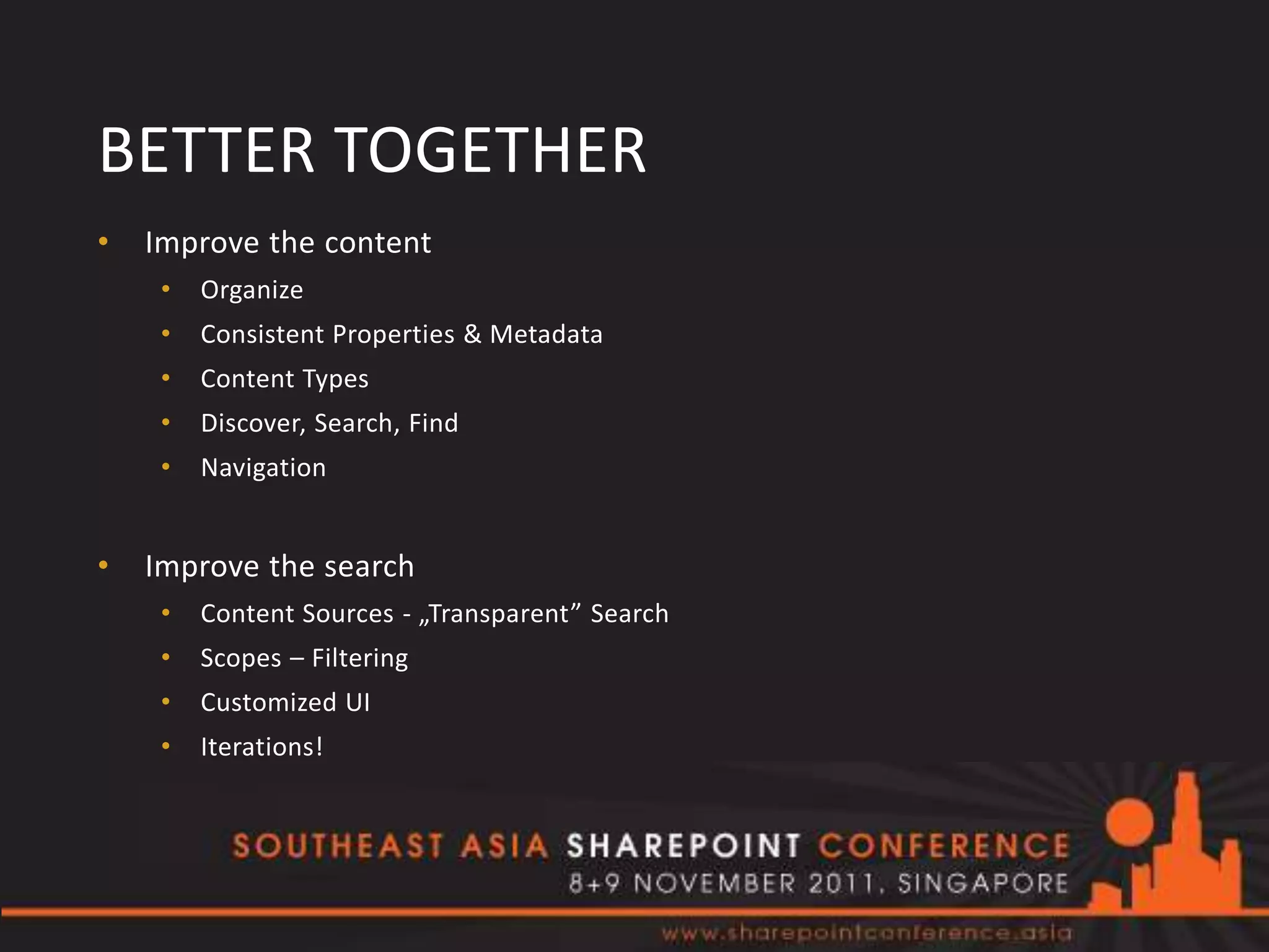BETTER TOGETHER
•   Improve the content
     •   Organize
     •   Consistent Properties & Metadata
     •   Content Types
     •   Discover, Search, Find
     •   Navigation


•   Improve the search
     •   Content Sources - „Transparent” Search
     •   Scopes – Filtering
     •   Customized UI
     •   Iterations!
 