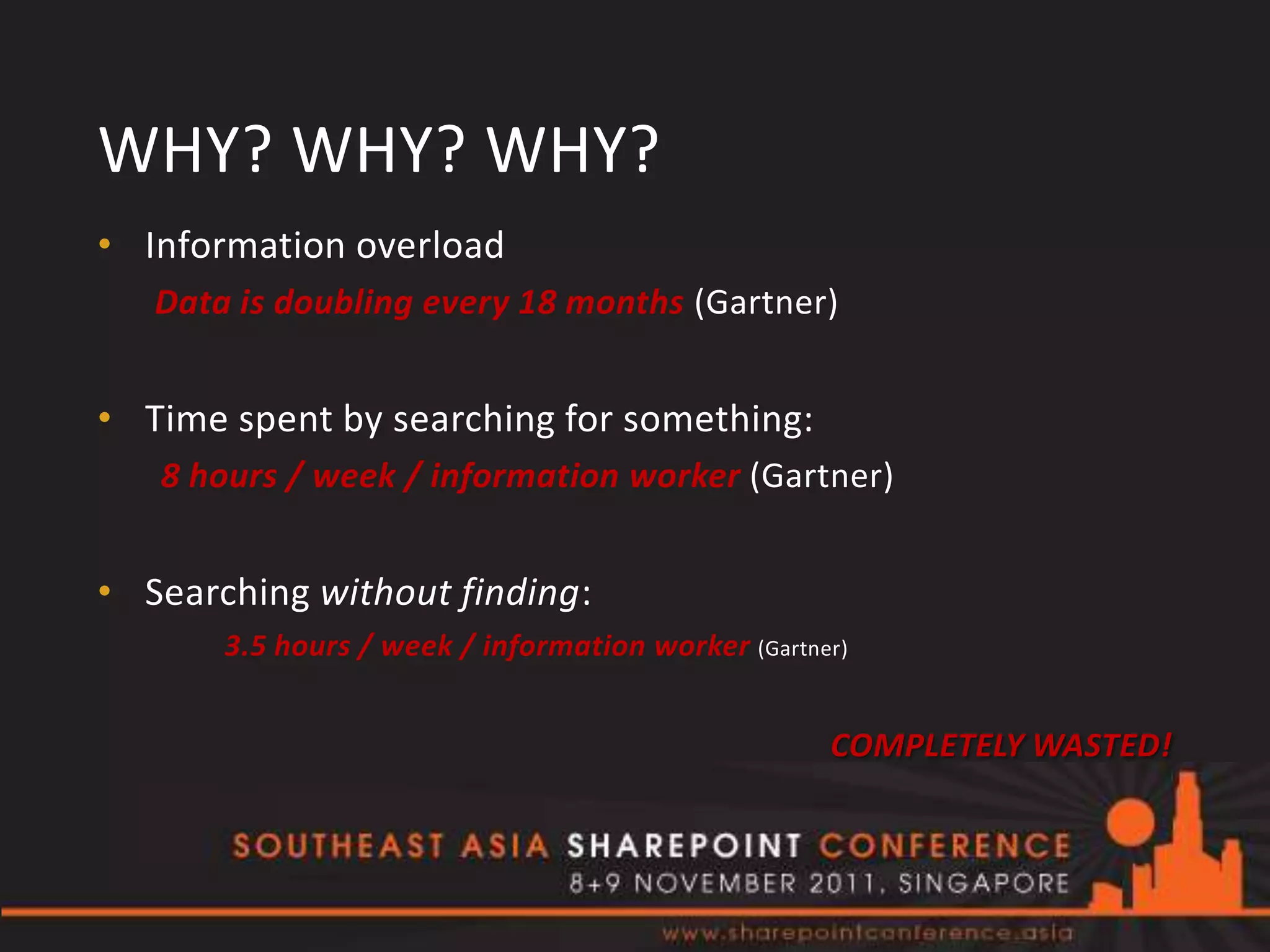 WHY? WHY? WHY?
• Information overload
   Data is doubling every 18 months (Gartner)


• Time spent by searching for something:
   8 hours / week / information worker (Gartner)


• Searching without finding:
       3.5 hours / week / information worker (Gartner)


                                                    COMPLETELY WASTED!
 