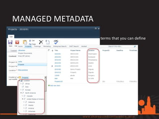 MANAGED METADATA
• Managed Metadata:
   A hierarchical collection of centrally managed terms that you can define
   and then use as attributes for items.


• Benefits:
   • Consistent and global use of terminology
   • Managed out of context
   • Managed by owners
   • Better search results
   • Dynamic
 
