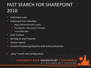 FAST SEARCH FOR SHAREPOINT
2010
• Unlimited scale
• Enhanced User Interface
     • Deep refinement with counts
     • Thumbnails + Document Previews
     • Visual Best Bets
•   User Context
•   Sorting on any Property
•   Similar Search
•   Content Processing Pipeline with Entity Extraction

• „Easy” install and configuration
 