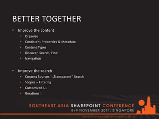 BETTER TOGETHER
•   Improve the content
     •   Organize
     •   Consistent Properties & Metadata
     •   Content Types
     •   Discover, Search, Find
     •   Navigation


•   Improve the search
     •   Content Sources - „Transparent” Search
     •   Scopes – Filtering
     •   Customized UI
     •   Iterations!
 