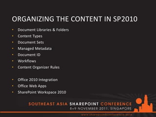 ORGANIZING THE CONTENT IN SP2010
•   Document Libraries & Folders
•   Content Types
•   Document Sets
•   Managed Metadata
•   Document ID
•   Workflows
•   Content Organizer Rules


•   Office 2010 Integration
•   Office Web Apps
•   SharePoint Workspace 2010
 