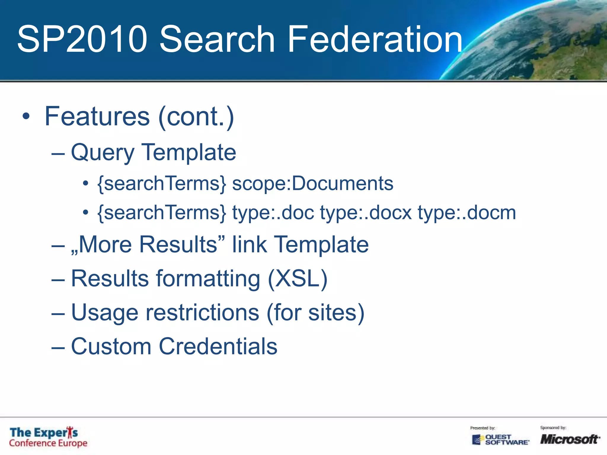 SP2010 Search FederationFeatures:Using remote index for SharePoint queriesPrefix matchFor example: „weather”Pattern matchFor example: email query (^([\w-\.]+)@([\w-]+\.)+([a-zA-Z]{2,4})$)Location Type:SharePoint Search IndexFAST IndexOpenSearch 1.0/1.1