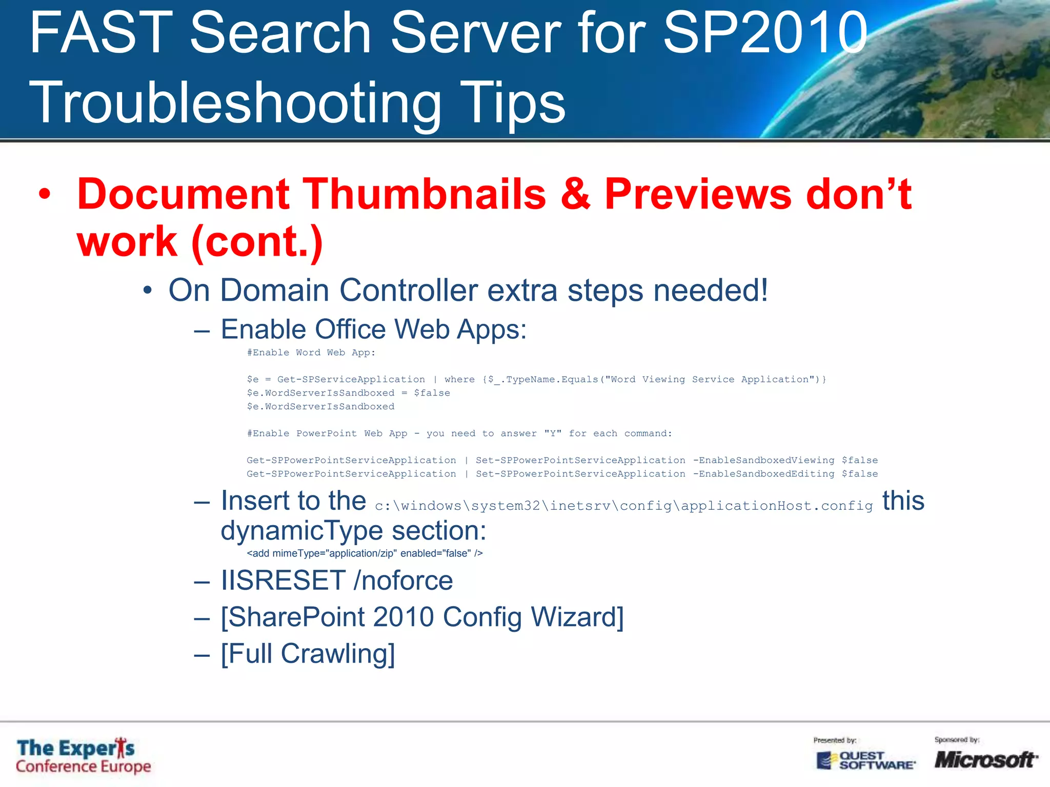 FAST Search Server for SP2010Troubleshooting Tips„The search request was unable to connect to the Search Service”Reason: FAST Search Connector issueSteps to check:Check the services (nctrl status)Check URL and port numbers(install_info.txt & /etc/contentdistributor.cfg)Check Service Application AssociationsCheck the credentials and Certificates