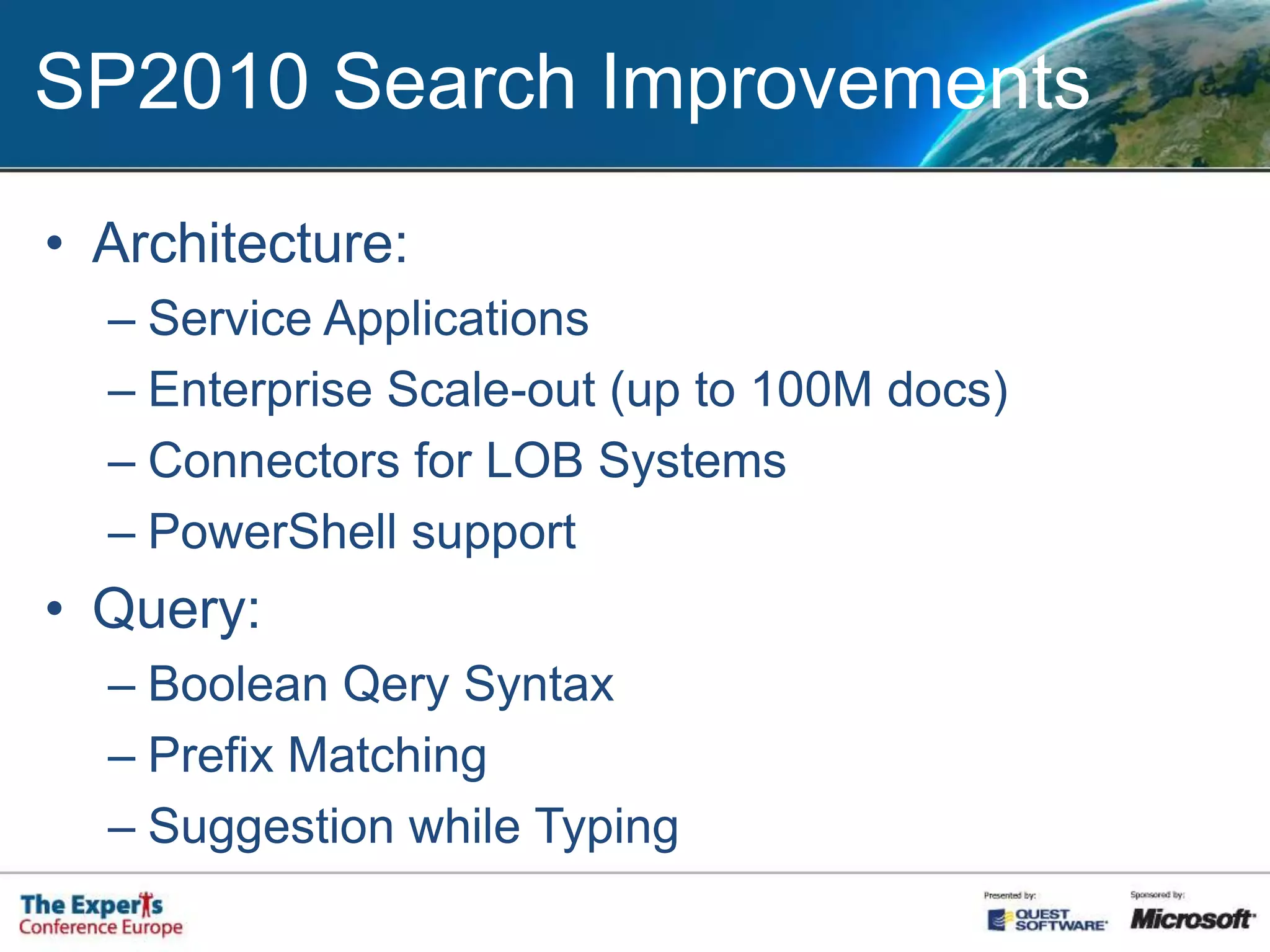 SP2010 Search ImprovementsArchitecture: Service ApplicationsEnterprise Scale-out (up to 100M docs)Connectors for LOB SystemsPowerShell supportQuery:Boolean Qery SyntaxPrefix MatchingSuggestion while Typing