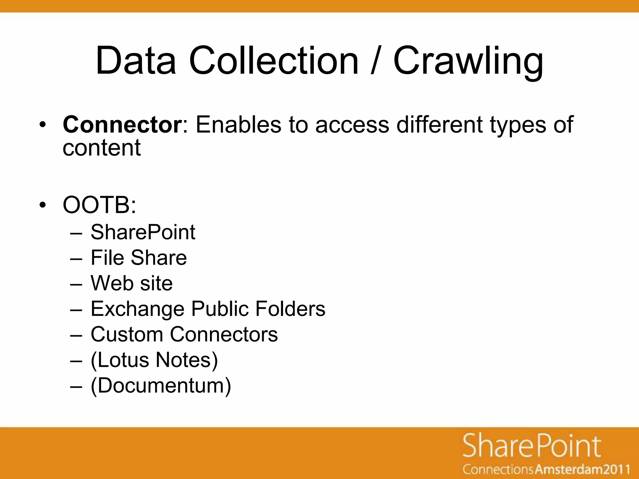 Data Collection / Crawling
• Connector: Enables to access different types of
  content

• OOTB:
  –   SharePoint
  –   File Share
  –   Web site
  –   Exchange Public Folders
  –   Custom Connectors
  –   (Lotus Notes)
  –   (Documentum)
 