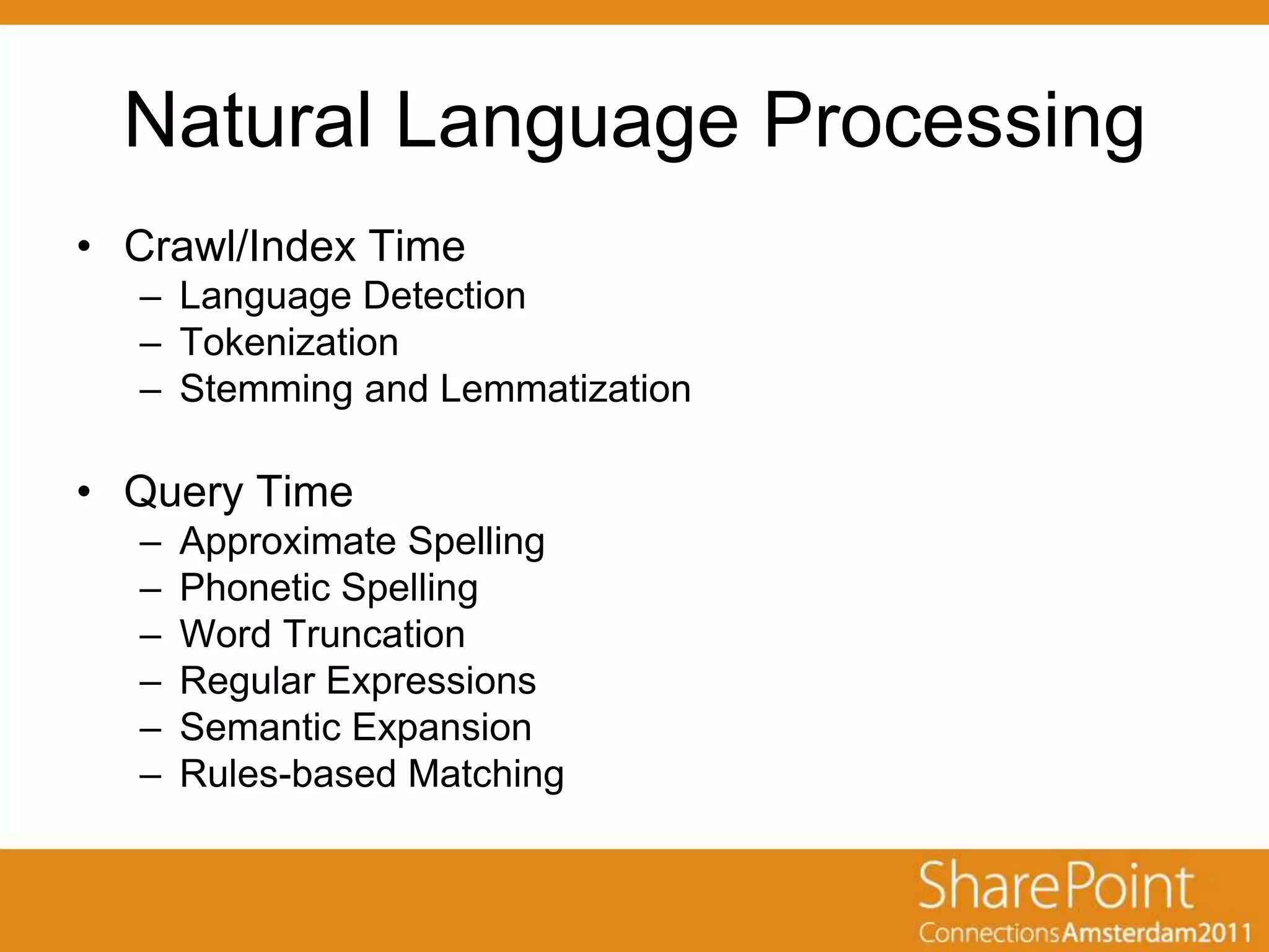 Natural Language Processing
• Crawl/Index Time
  – Language Detection
  – Tokenization
  – Stemming and Lemmatization

• Query Time
  –   Approximate Spelling
  –   Phonetic Spelling
  –   Word Truncation
  –   Regular Expressions
  –   Semantic Expansion
  –   Rules-based Matching
 