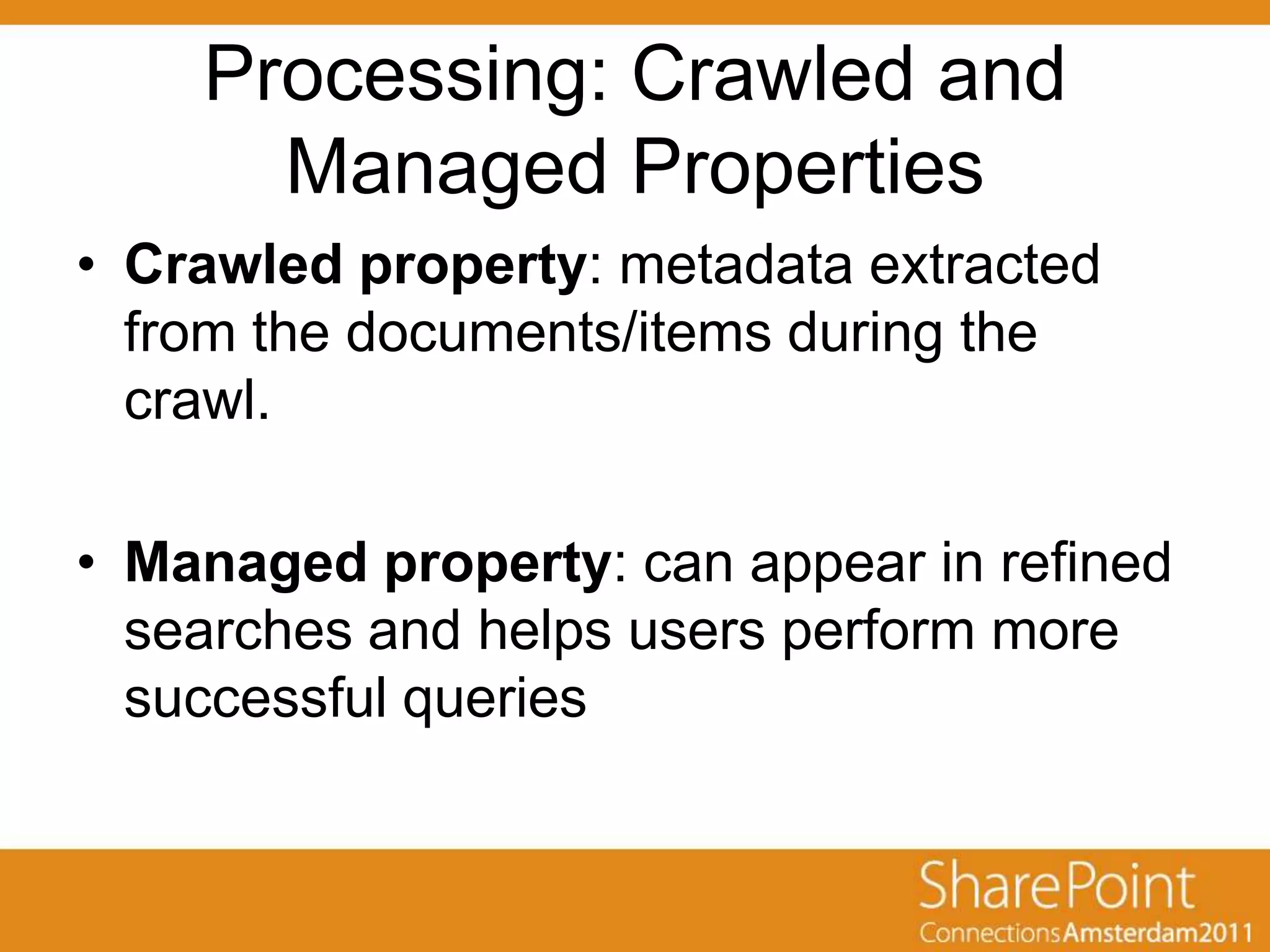 Processing: Crawled and
      Managed Properties
• Crawled property: metadata extracted
  from the documents/items during the
  crawl.

• Managed property: can appear in refined
  searches and helps users perform more
  successful queries
 