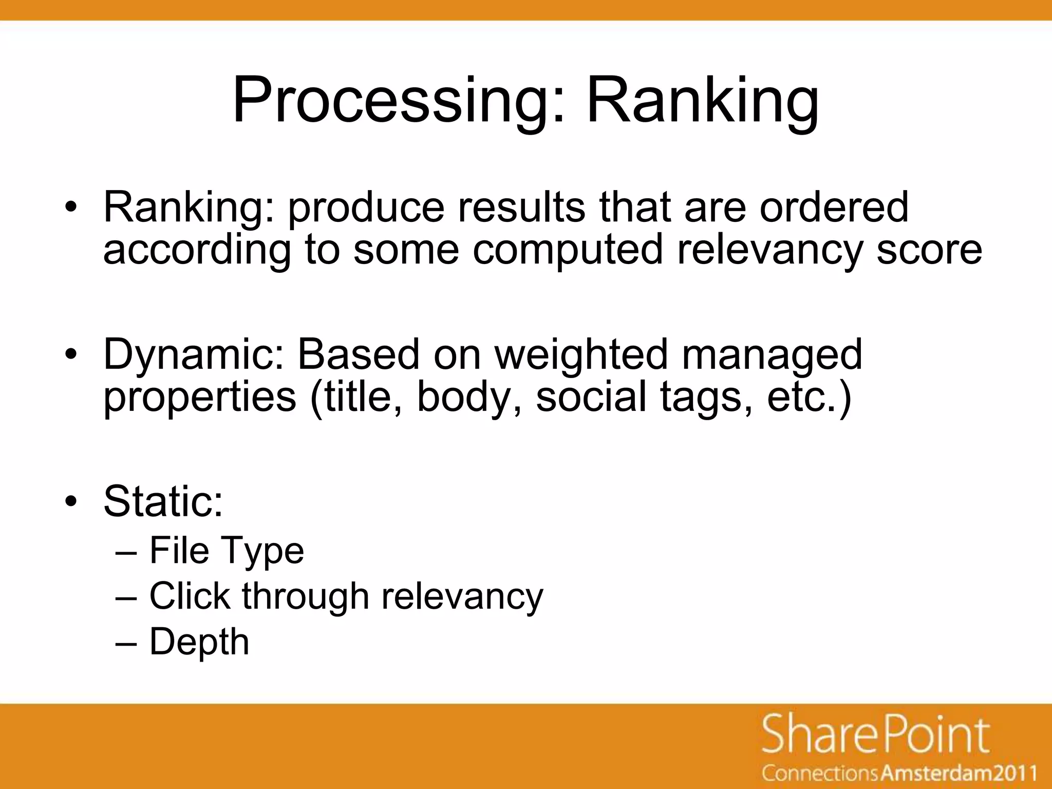 Processing: Ranking
• Ranking: produce results that are ordered
  according to some computed relevancy score

• Dynamic: Based on weighted managed
  properties (title, body, social tags, etc.)

• Static:
  – File Type
  – Click through relevancy
  – Depth
 