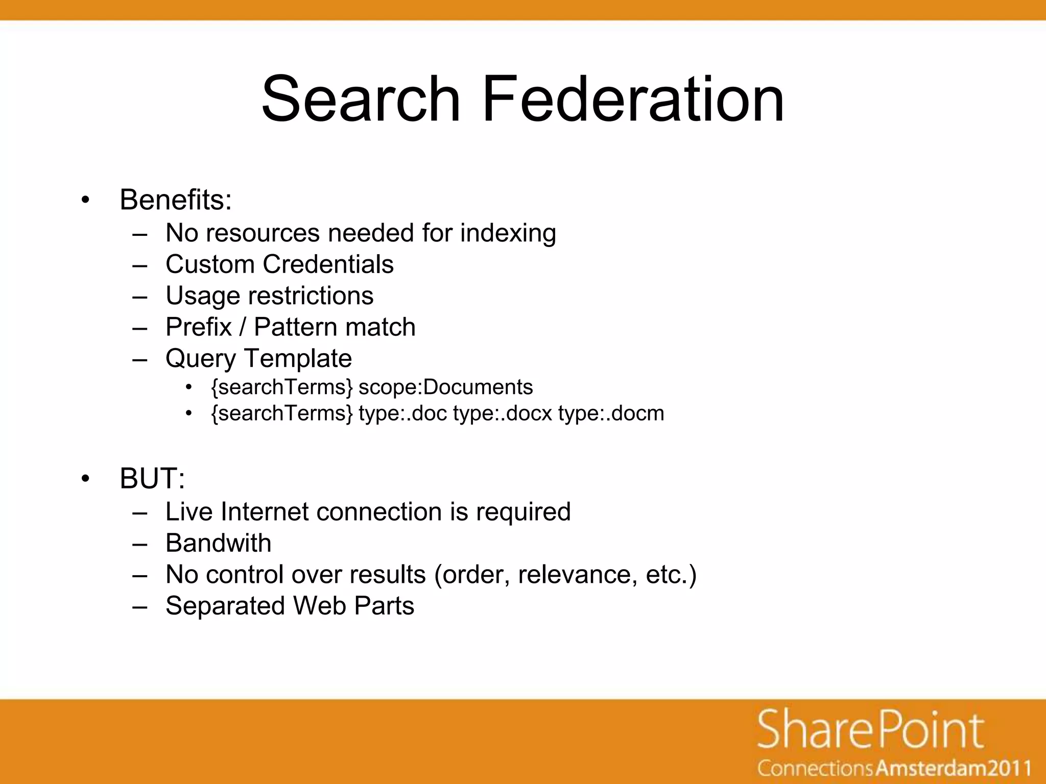 Search Federation
• Benefits:
   –   No resources needed for indexing
   –   Custom Credentials
   –   Usage restrictions
   –   Prefix / Pattern match
   –   Query Template
        • {searchTerms} scope:Documents
        • {searchTerms} type:.doc type:.docx type:.docm


• BUT:
   –   Live Internet connection is required
   –   Bandwith
   –   No control over results (order, relevance, etc.)
   –   Separated Web Parts
 