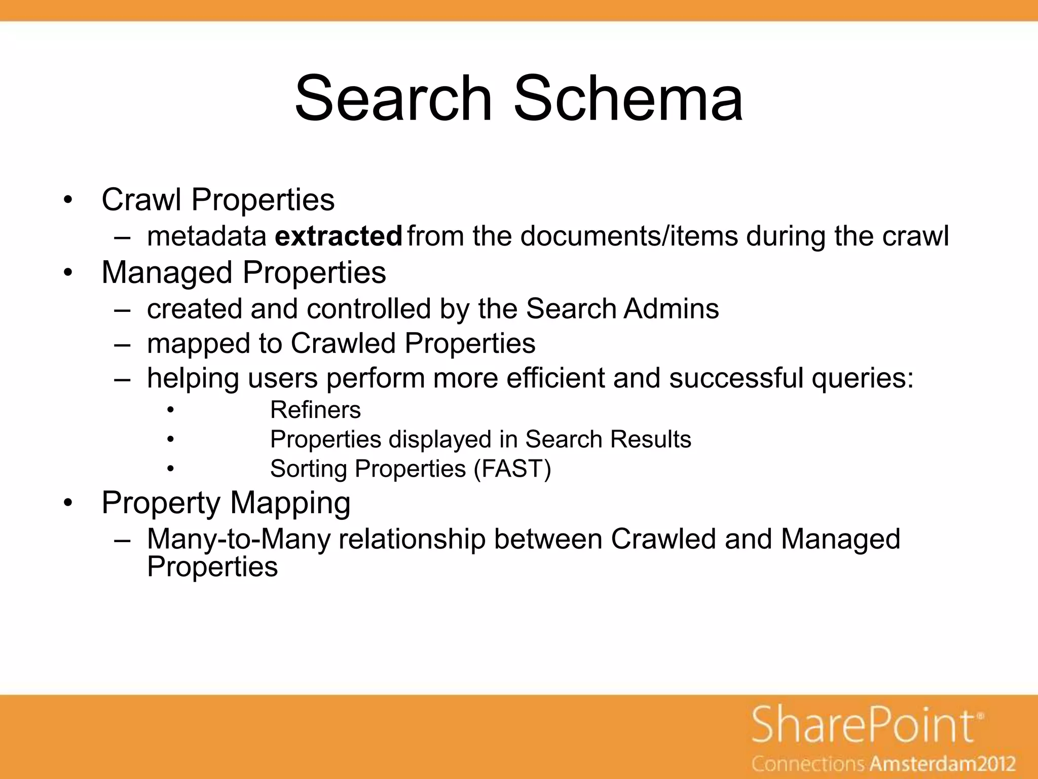 Search Schema
• Crawl Properties
   – metadata extracted from the documents/items during the crawl
• Managed Properties
   – created and controlled by the Search Admins
   – mapped to Crawled Properties
   – helping users perform more efficient and successful queries:
       •       Refiners
       •       Properties displayed in Search Results
       •       Sorting Properties (FAST)
• Property Mapping
   – Many-to-Many relationship between Crawled and Managed
     Properties
 