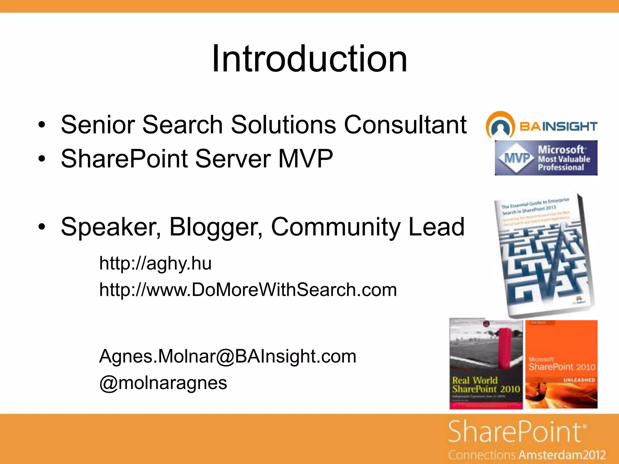 Introduction
• Senior Search Solutions Consultant
• SharePoint Server MVP

• Speaker, Blogger, Community Lead
     http://aghy.hu
     http://www.DoMoreWithSearch.com


     Agnes.Molnar@BAInsight.com
     @molnaragnes
 