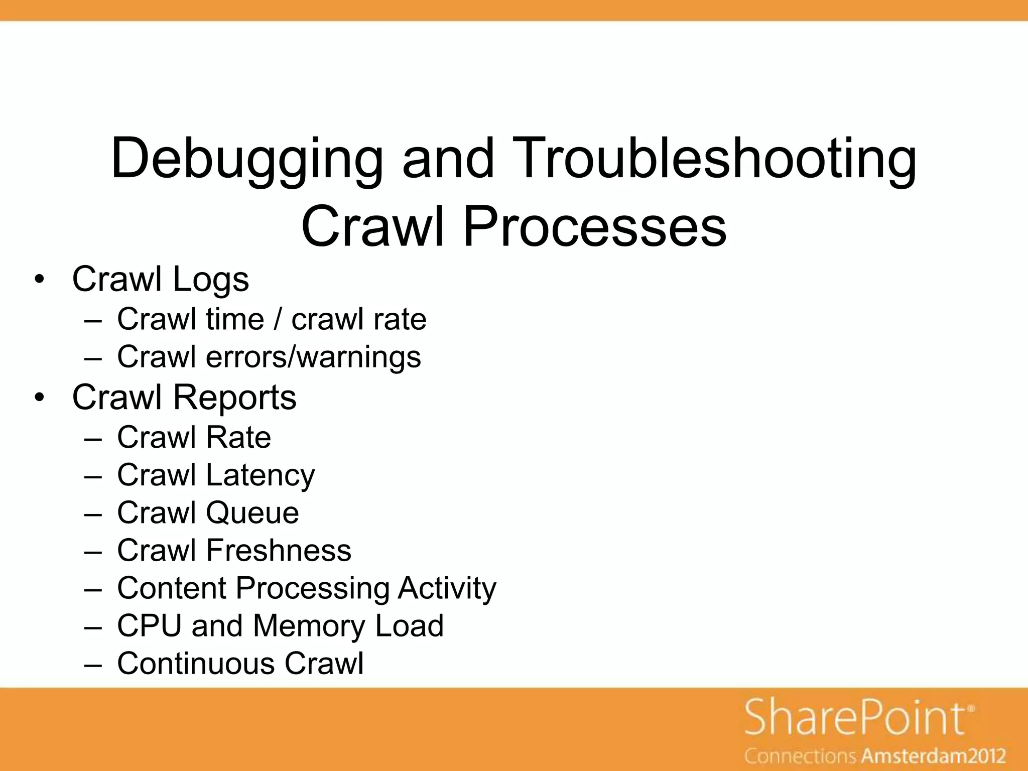 Debugging and Troubleshooting
            Crawl Processes
• Crawl Logs
  – Crawl time / crawl rate
  – Crawl errors/warnings
• Crawl Reports
  –   Crawl Rate
  –   Crawl Latency
  –   Crawl Queue
  –   Crawl Freshness
  –   Content Processing Activity
  –   CPU and Memory Load
  –   Continuous Crawl
 