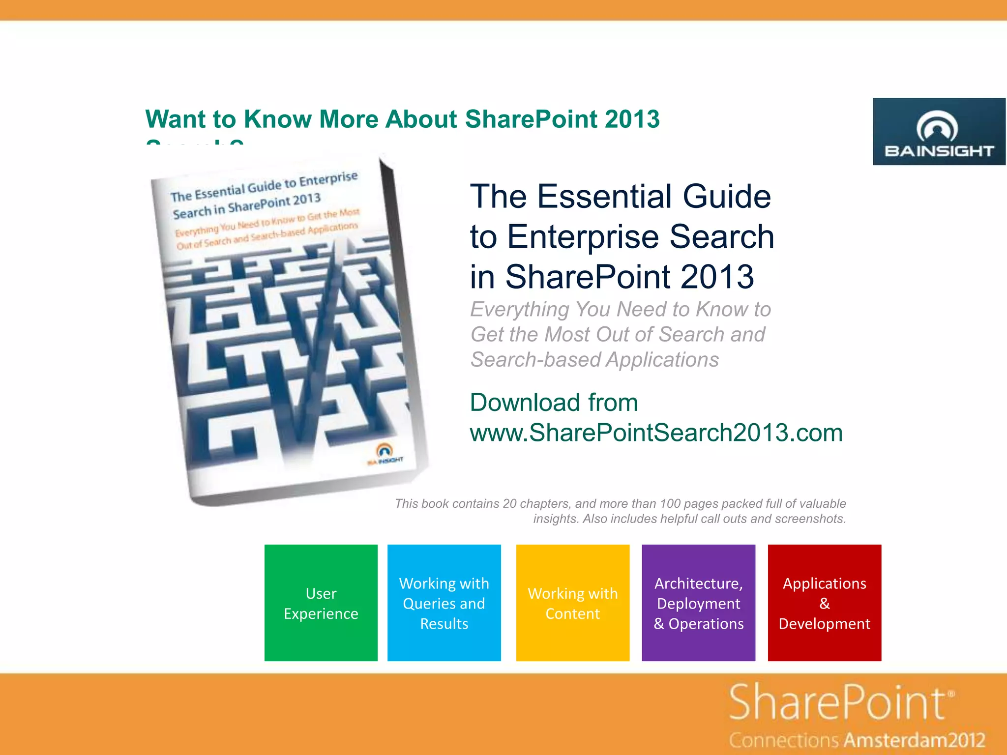 Want to Know More About SharePoint 2013
Search?
                                    The Essential Guide
                                    to Enterprise Search
                                    in SharePoint 2013
                                    Everything You Need to Know to
                                    Get the Most Out of Search and
                                    Search-based Applications

                                    Download from
                                    www.SharePointSearch2013.com

                       This book contains 20 chapters, and more than 100 pages packed full of valuable
                                               insights. Also includes helpful call outs and screenshots.




                       Working with                                  Architecture,          Applications
             User                              Working with
                       Queries and                                   Deployment                  &
          Experience                            Content
                         Results                                     & Operations           Development
 