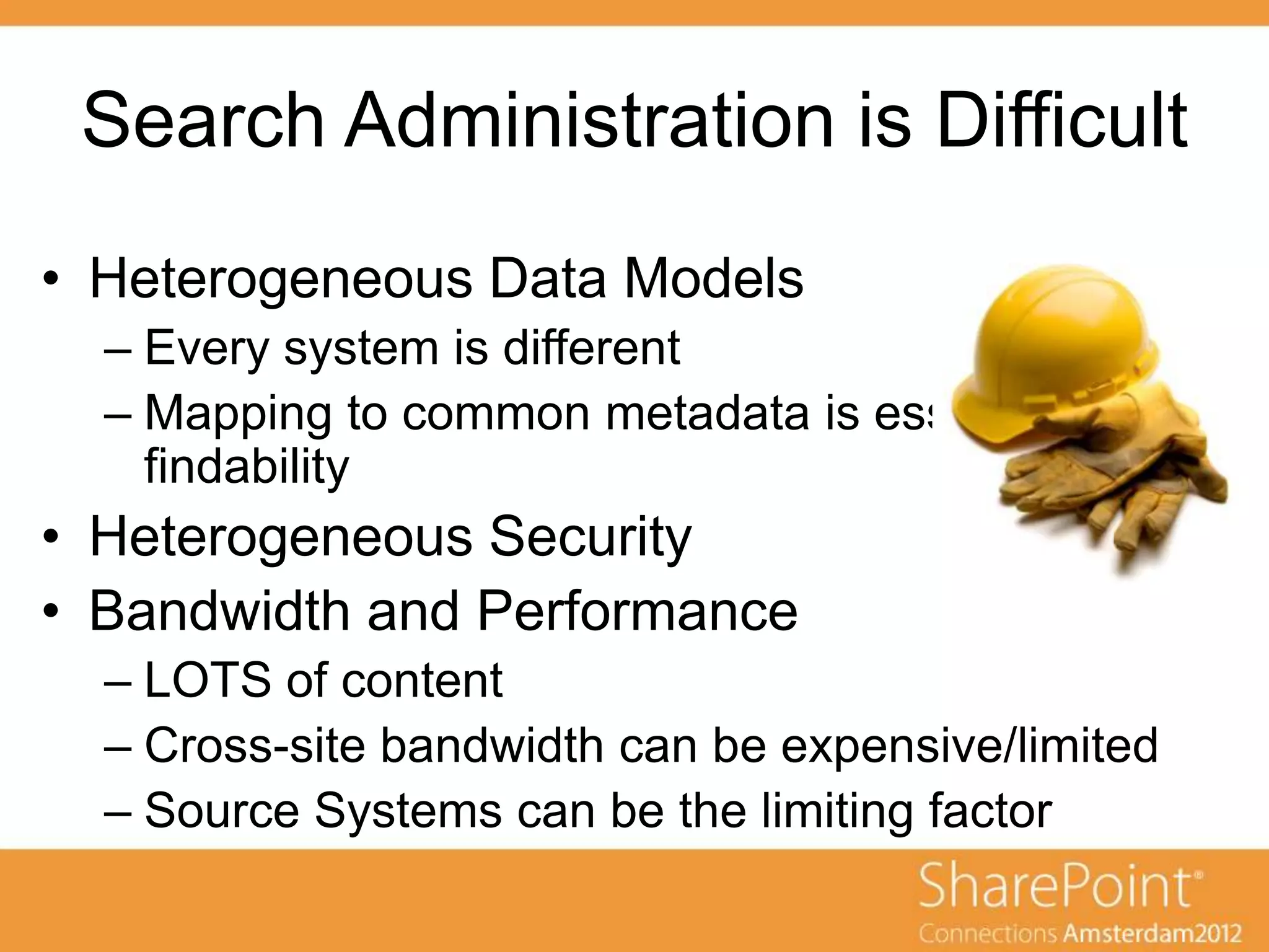 Search Administration is Difficult
• Heterogeneous Data Models
  – Every system is different
  – Mapping to common metadata is essential for
    findability
• Heterogeneous Security
• Bandwidth and Performance
  – LOTS of content
  – Cross-site bandwidth can be expensive/limited
  – Source Systems can be the limiting factor
 