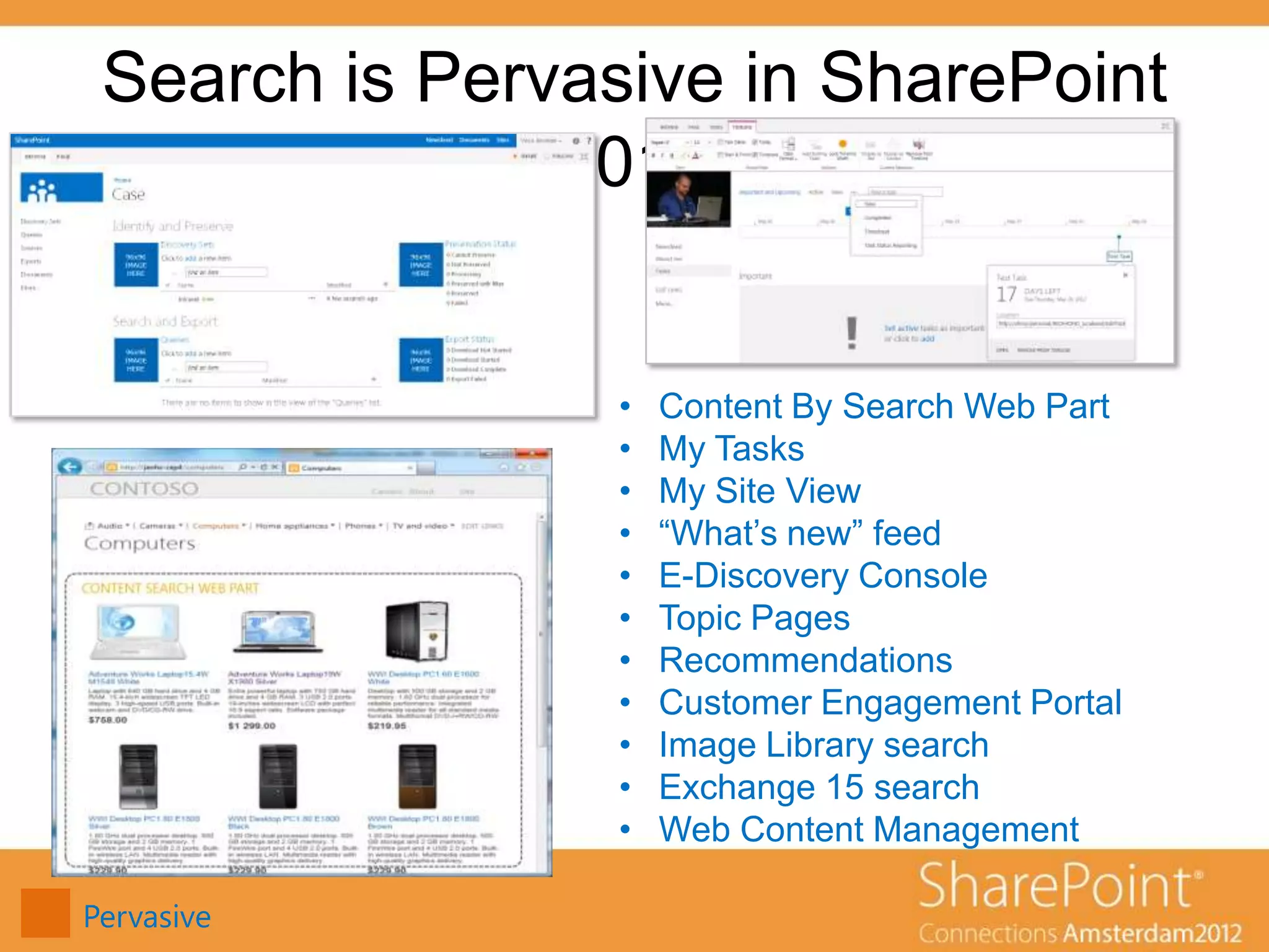 Search is Pervasive in SharePoint
               2013


                 •   Content By Search Web Part
                 •   My Tasks
                 •   My Site View
                 •   “What’s new” feed
                 •   E-Discovery Console
                 •   Topic Pages
                 •   Recommendations
                 •   Customer Engagement Portal
                 •   Image Library search
                 •   Exchange 15 search
                 •   Web Content Management

Pervasive
 