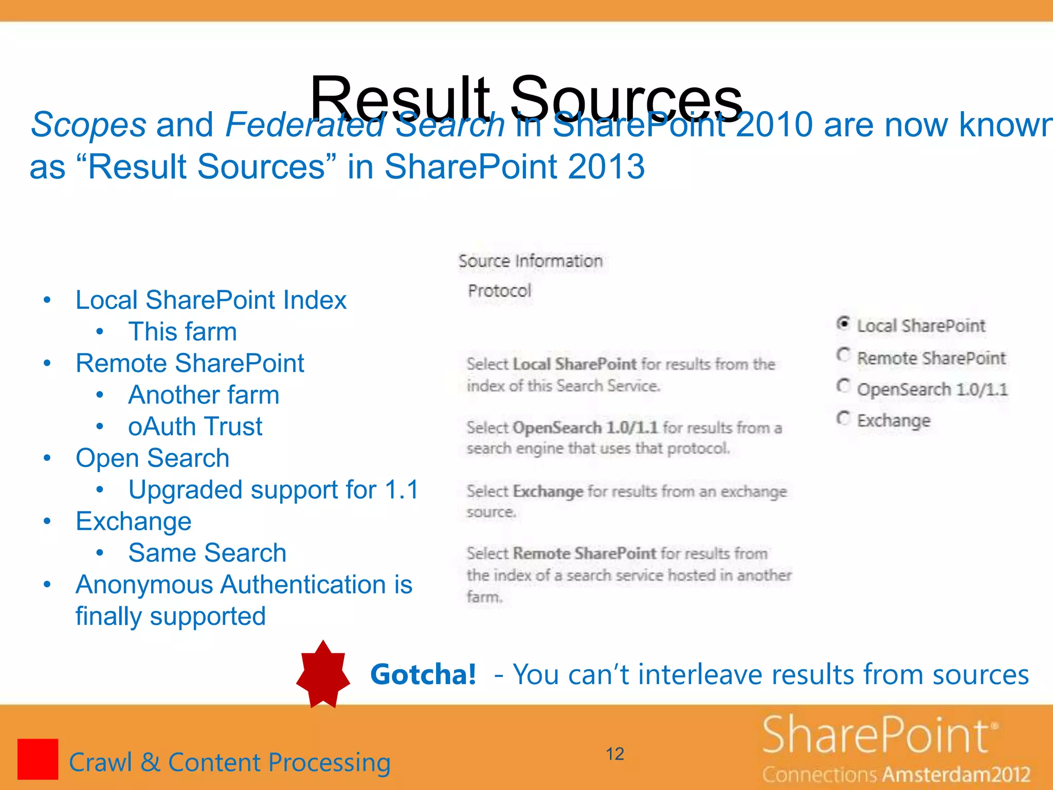Result Sources
Scopes and Federated Search in SharePoint 2010 are now known
as “Result Sources” in SharePoint 2013


• Local SharePoint Index
    • This farm
• Remote SharePoint
    • Another farm
    • oAuth Trust
• Open Search
    • Upgraded support for 1.1
• Exchange
    • Same Search
• Anonymous Authentication is
  finally supported

                          Gotcha! - You can’t interleave results from sources

  Crawl & Content Processing                12
 