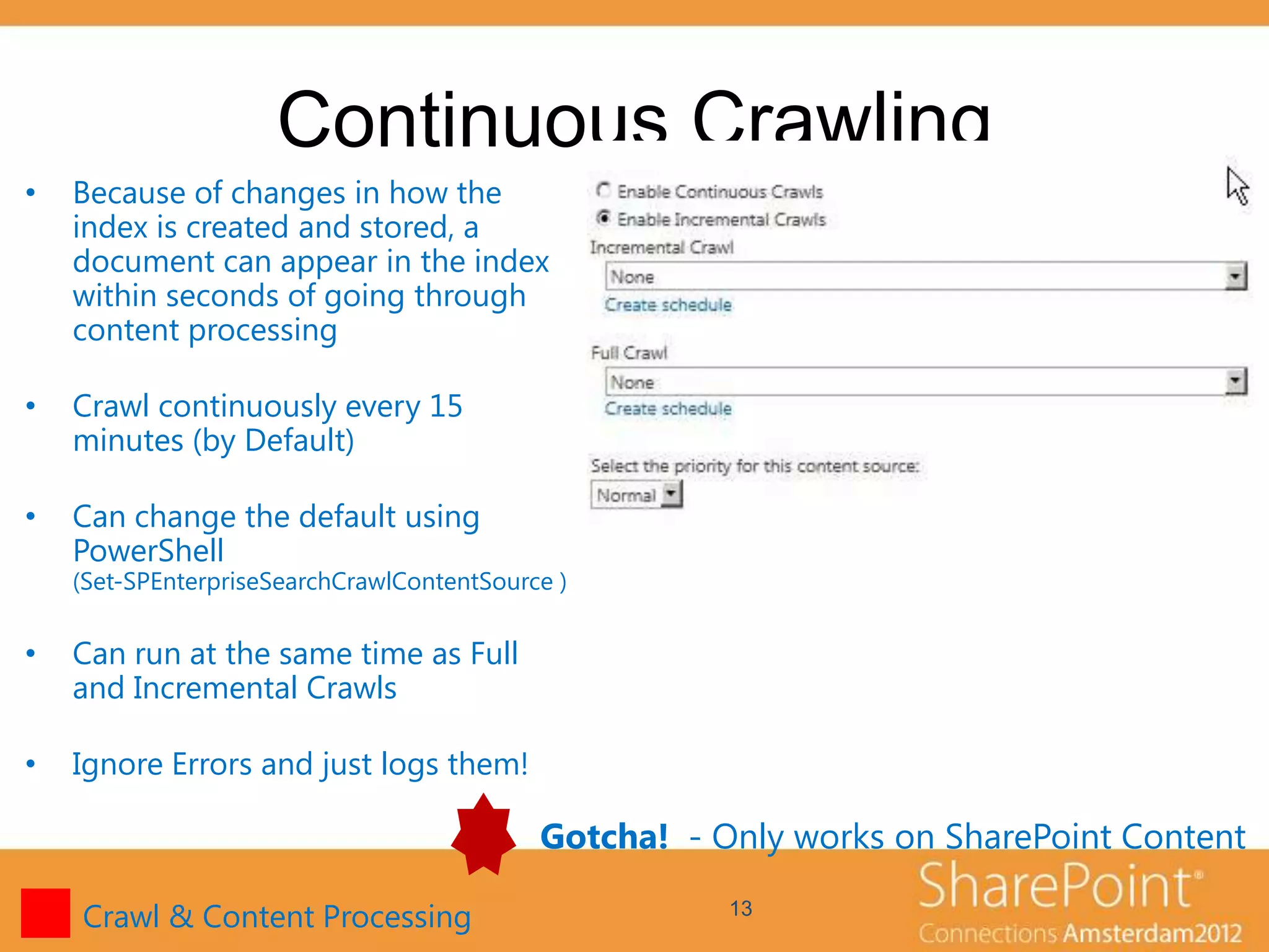 Continuous Crawling
•   Because of changes in how the
    index is created and stored, a
    document can appear in the index
    within seconds of going through
    content processing

•   Crawl continuously every 15
    minutes (by Default)

•   Can change the default using
    PowerShell
    (Set-SPEnterpriseSearchCrawlContentSource )


•   Can run at the same time as Full
    and Incremental Crawls

•   Ignore Errors and just logs them!

                                            Gotcha! - Only works on SharePoint Content

    Crawl & Content Processing                         13
 