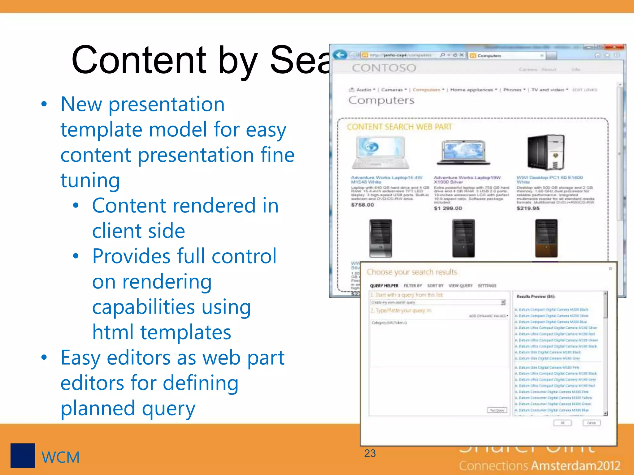 Content by Search Web Part
• New presentation
  template model for easy
  content presentation fine
  tuning
   • Content rendered in
     client side
   • Provides full control
     on rendering
     capabilities using
     html templates
• Easy editors as web part
  editors for defining
  planned query

WCM                           23
 