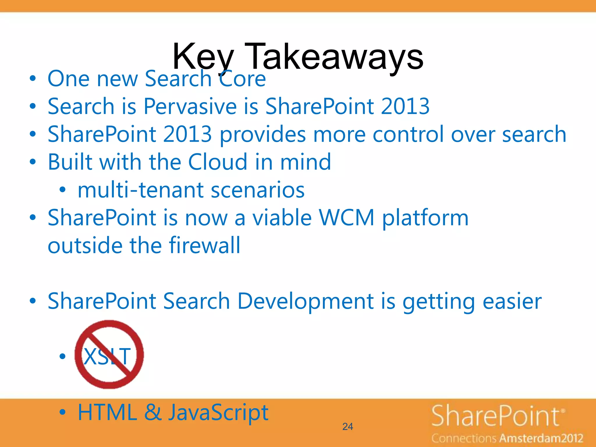 Key Takeaways
• One new Search Core
• Search is Pervasive is SharePoint 2013
• SharePoint 2013 provides more control over search
• Built with the Cloud in mind
   • multi-tenant scenarios
• SharePoint is now a viable WCM platform
  outside the firewall

• SharePoint Search Development is getting easier

  • XSLT

  • HTML & JavaScript        24
 