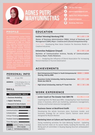 +62 812 7325 5999
agnesningtyas@gmail.com
Agnes Putri Wahyuningtyas
@agnesningtyass
Bandung, West Java
PROFILE
An Entrepreneur, Junior Coach,
Researcher in Business and
Communication Studies. Has
backgrounds in MBA on Creative
and Cultural Entrepreneurship
(SBM ITB) and Public Relations
Major (Fikom Unpad). Actively
involved in several business
development activities for West
Java SMEs. Experienced in Business
M o d e l I n n o v a t i o n , D i g i t a l
Marketing, and Creative Branding
Strategy with a demonstrated
history of working in Creative,
Tourism, and Education Industry.
Highly motivated to develop
personal and professional skill in
Business Area.
WORK EXPERIENCE
Junior Coach at The Greater Hub SBM ITB
Coaching Clinic for West Java SMEs : Analyzing four main functional
areas in business, which are marketing, operations management,
ﬁnance, and human resource management
2019 - PRESENT
Business Owner at Bestfriend Outﬁt
Developing the whole business plan, business model, and
business strategy for an online islamic fashion store which
designed for Muslim Women
2018 - PRESENT
Marketing Intern at Culture and Tourism Ofﬁce
Doing marketing activities for East Belitung Tourism : Updating
daily tourism news on its social media, Guiding the tourists, and
Being part of committee in Bujang Dayang (tourism ambassador)
selection
2015 - 2017
ACHIEVEMENTS
Best Entrepreneurial Project in Youth Entrepreneurial
Sharing, Held by AMM
2018
Nusantara Cerdas Scholarship, Held by Kementerian
Ristek dan Dikti RI
2013 - 2017
High School Scholarship, Held by PT Timah Tbk 2008 - 2011
Native Language
Speaking Reading Listening
English
Indonesia
Language
Full Professional Proﬁciency
SKILL
Business Modelling 80%
PROFESSIONAL SKILLS
Digital Marketing 90%
Research & Data Analysis 80%
PERSONAL INFO
DOB : 31 July 1993
ADDRESS : Jl. Mundinglaya No.4, Lb.
Siliwangi, Kec. Coblong,
Jawa Barat 40132
EDUCATION
Institut Teknologi Bandung (ITB) 2017 - 2019
Master of Business Administration (MBA), School of Business and
Management (SBM), Major : Creative and Cultural Entrepreneurship
Final Task : Developing New Value Creation for Business Model in
Creative Industries
Universitas Padjajaran (Unpad) 2012 - 2017
Bachelor of Communication Science, Faculty of Communication
Science, Major : Public Relations
Thesis : Analyzing the Inﬂuence of Brand Association for Increasing
Revisit Intention in Tourism Destination
Communication
PERSONAL SKILLS
Collaboration
Problem Solving
Time-Managing
Critical Thinking
 