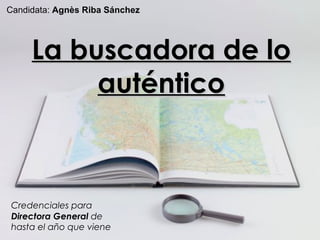 La buscadora de lo aut éntico Credenciales para  Directora General  de hasta el año que viene Candidata:  Agn ès Riba Sánchez 