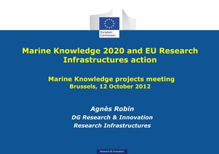 Marine Knowledge 2020 and EU Research
         Infrastructures action

     Marine Knowledge projects meeting
          Brussels, 12 October 2012



                Agnès Robin
           DG Research & Innovation
           Research Infrastructures



                   Research & Innovation
 