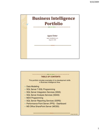 9/22/2009




      Business Intelligence
           Portfolio

                           Agnes Tetter
                          agnes_tetter@yahoo.com
                              August 22, 2009




                  TABLE OF CONTENTS
  This portfolio includes examples of my development skills
                  in Business Intelligence Area

Data Modeling
SQL Server T-SQL Programming
SQL Server Integration Services (SSIS)
SQL Server Analysis Services (SSAS)
MDX Programming
SQL Server Reporting Services (SSRS)
Performance Point Server (PPS) - Dashboard
MS Office SharePoint Server (MOSS)


                                                              © Agnes Tetter 2009




                                                                                           1
 