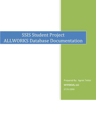 Prepared By:  Agnes TetterSETFOCUS, LLC07/31/2009SSIS Student ProjectALLWORKS Database Documentation  I. INTRODUCTION – Project Mission ALLWORKS is a fictitious construction company. In this project we design and build an SQL Server 2005 Database to track employee and customer information, timesheet and labor rates data, as well as a job order information, job materials, and customer invoices. ALLWORKS stored its information in Excel Spreadsheets, XML, and CSV files. In this project we will make some improvements to the existing data sources in order to support more flexible business practice for customer invoicing, use SQL 2005 Integration Services to integrate these external data sources into SQL Server Database. II. LIST OF ALL PACKAGES PACKAGE 3A:  EmployeeMasterPackage.dtsx This package will read the contents of the Employee.xls (under employee’s sheet) that is located from C:SetFocusBISourceData and add them to the AllWorksDBStudent database (Employee Table).  Employee sheet contains roaster of employees and flag for whether the employee is a contractor or a regular. Source File:  C:SetFocusBISourceDataEmployees.XLS, Sheet:  Employees Target Table:  dbo.Employees Assumption:  Insert:  Loading a NULL value in EmployeePK(Employee ID) field is prohibited in Employee Table. Update: The Employee table can only be updated if the Employee ID in Employee Spreadsheet is equal to the EmployeeID (EmployeePK in the Employee Table) and other data are not equal Notification: These include two sets of information and this email sent to biproject@setfocus.com. The email server for SMTP connection is Sfexch0003.setfocus.com ,[object Object]