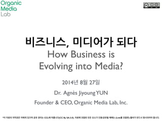 비즈니스,&미디어가&되다& 
How Business is 
Evolving into Media? 
2014년 8월 27일 
Dr. Agnès Jiyoung YUN 
Founder & CEO, Organic Media Lab, Inc. 
*이 자료의 저작권은 저에게 있으며 공유 권리는 CCL에 따릅니다(CC By SA-3.0). 자료에 포함된 모든 요소가 인용/공유될 때에는 (Link를 포함한) 출처가 반드시 명시되어야 합니다. 
 