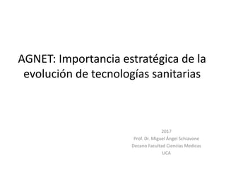 AGNET: Importancia estratégica de la
evolución de tecnologías sanitarias
2017
Prof. Dr. Miguel Ángel Schiavone
Decano Facultad Ciencias Medicas
UCA
 