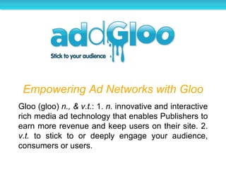 Empowering Ad Networks with Gloo Gloo (gloo)  n., & v.t. : 1.  n.  innovative and interactive rich media ad technology that enables Publishers to earn more revenue and keep users on their site. 2.  v.t.  to stick to or deeply engage your audience, consumers or users. 