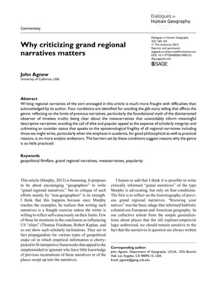 Commentary
Why criticizing grand regional
narratives matters
John Agnew
University of California, USA
Abstract
Writing regional narratives of the sort envisaged in this article is much more fraught with difficulties than
acknowledged by its author. Four conditions are identified for avoiding the glib story telling that afflicts the
genre: reflecting on the limits of previous narratives, particularly the foundational myth of the disinterested
observer of timeless truths; being clear about the metanarratives that unavoidably inform meaningful
descriptive narratives; avoiding the call of elite and popular appeal at the expense of scholarly integrity; and
cultivating an outsider status that speaks to the epistemological fragility of all regional narratives including
those we might write, particularly when the emphasis in academia, for good philosophical as well as practical
reasons, is on more analytic endeavors. The barriers set by these conditions suggest reasons why the genre
is so little practiced.
Keywords
geopolitical flimflam, grand regional narratives, metanarratives, popularity
This article (Murphy, 2013) is bemusing. It proposes
to be about encouraging “geographers” to write
“grand regional narratives,” but its critique of such
efforts mainly by “non-geographers” is its strength.
I think that this happens because once Murphy
reaches the examples, he realizes that writing such
narratives is a fraught exercise unless the writer is
willing to reflect self-consciously on their limits. Few
of those he mentions in the conclusion as influencing
US “elites” (Thomas Friedman, Robert Kaplan, and
so on) show such scholarly inclinations. They are in
fact propagandists for various types of geopolitical
snake oil in which empirical information is cherry-
pickedtofitinterpretiveframeworksthatappealtothe
simpleminded or ignorant who have little knowledge
of previous incarnations of these narratives or of the
places swept up into the narratives.
I hasten to add that I think it is possible to write
critically informed “grand narratives” of the type
Murphy is advocating, but only on four conditions.
The first is to reflect on the historiography of previ-
ous grand regional narratives. “Knowing your
natives” was the basic adage that informed hubristic
colonial-era European and American geography. In
our collective retreat from the simple generaliza-
tions about places that the old explorer-empiricist
logic authorized, we should remain sensitive to the
fact that the narratives in question are always written
Corresponding author:
John Agnew, Department of Geography, UCLA, 1255 Bunche
Hall, Los Angeles, CA 90095-15, USA.
Email: jagnew@geog.ucla.edu
Dialogues in Human Geography
3(2) 160–162
ª The Author(s) 2013
Reprints and permission:
sagepub.co.uk/journalsPermissions.nav
DOI: 10.1177/2043820613490132
dhg.sagepub.com
 