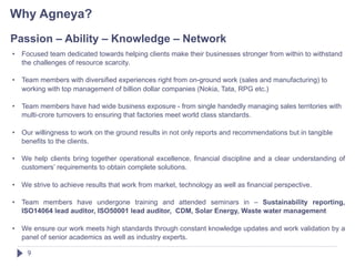 Why Agneya?
Passion – Ability – Knowledge – Network
•   Focused team dedicated towards helping clients make their businesses stronger from within to withstand
    the challenges of resource scarcity.

•   Team members with diversified experiences right from on-ground work (sales and manufacturing) to
    working with top management of billion dollar companies (Nokia, Tata, RPG etc.)

•   Team members have had wide business exposure - from single handedly managing sales territories with
    multi-crore turnovers to ensuring that factories meet world class standards.

•   Our willingness to work on the ground results in not only reports and recommendations but in tangible
    benefits to the clients.

•   We help clients bring together operational excellence, financial discipline and a clear understanding of
    customers’ requirements to obtain complete solutions.

•   We strive to achieve results that work from market, technology as well as financial perspective.

•   Team members have undergone training and attended seminars in – Sustainability reporting,
    ISO14064 lead auditor, ISO50001 lead auditor, CDM, Solar Energy, Waste water management

•   We ensure our work meets high standards through constant knowledge updates and work validation by a
    panel of senior academics as well as industry experts.

     9
 