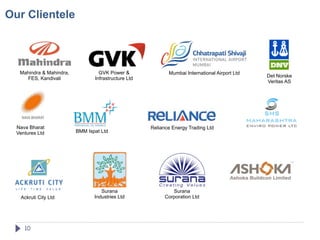 Our Clientele




   Mahindra & Mahindra,            GVK Power &               Mumbai International Airport Ltd
                                                                                                Det Norske
     FES, Kandivali              Infrastructure Ltd
                                                                                                Veritas AS




  Nava Bharat                                         Reliance Energy Trading Ltd
  Ventures Ltd            BMM Ispat Ltd




                                    Surana                     Surana
   Ackruti City Ltd              Industries Ltd             Corporation Ltd




     10
 