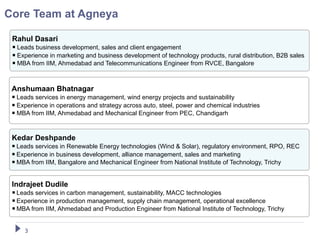 Core Team at Agneya

 Rahul Dasari
  Leads business development, sales and client engagement
  Experience in marketing and business development of technology products, rural distribution, B2B sales
  MBA from IIM, Ahmedabad and Telecommunications Engineer from RVCE, Bangalore


 Anshumaan Bhatnagar
  Leads services in energy management, wind energy projects and sustainability
  Experience in operations and strategy across auto, steel, power and chemical industries
  MBA from IIM, Ahmedabad and Mechanical Engineer from PEC, Chandigarh


 Kedar Deshpande
  Leads services in Renewable Energy technologies (Wind & Solar), regulatory environment, RPO, REC
  Experience in business development, alliance management, sales and marketing
  MBA from IIM, Bangalore and Mechanical Engineer from National Institute of Technology, Trichy

 Indrajeet Dudile
  Leads services in carbon management, sustainability, MACC technologies
  Experience in production management, supply chain management, operational excellence
  MBA from IIM, Ahmedabad and Production Engineer from National Institute of Technology, Trichy

     3
 