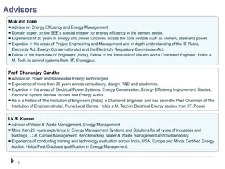 Advisors
 Mukund Toke
  Advisor on Energy Efficiency and Energy Management
  Domain expert on the BEE's special mission for energy efficiency in the cement sector.
  Experience of 30 years in energy and power functions across the core sectors such as cement, steel and power.
  Expertise in the areas of Project Engineering and Management and in depth understanding of the IE Rules,
   Electricity Act, Energy Conservation Act and the Electricity Regulatory Commission Act.
  Fellow of the Institution of Engineers (India), Fellow of the Institution of Valuers and a Chartered Engineer. Holds a
   M. Tech. in control systems from IIT, Kharagpur.


 Prof. Dhananjay Gandhe
  Advisor on Power and Renewable Energy technologies
  Experience of more than 30 years across consultancy, design, R&D and academics.
  Expertise in the areas of Electrical Power Systems, Energy Conservation, Energy Efficiency Improvement Studies,
   Electrical System Review Studies and Energy Audits.
  He is a Fellow of The Institution of Engineers (India), a Chartered Engineer, and has been the Past Chairman of The
   Institution of Engineers(India), Pune Local Centre. Holds a M. Tech in Electrical Energy studies from IIT, Powai.


 I.V.R. Kumar
  Advisor of Water & Waste Management, Energy Management
  More than 25 years experience in Energy Management Systems and Solutions for all types of industries and
   buildings, LCA, Carbon Management, Benchmarking, Water & Waste management and Sustainability.
  Experience of conducting training and technology evaluation across India, USA, Europe and Africa. Certified Energy
   Auditor. Holds Post Graduate qualification in Energy Management.



      4
 