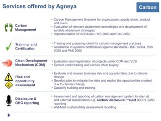Services offered by Agneya                                                              Carbon

                        ‣ Carbon Management Systems for organization, supply chain, product
                          and event
    Carbon              ‣ Evaluation of relevant abatement technologies and development of
    Management            suitable abatement strategies
                        ‣ Implementation of ISO14064, PAS 2050 and PAS 2060


    Training and        ‣ Training and preparing client for carbon management practices
                        ‣ Assistance in systems certification against standards - ISO 14064, PAS
    Certification
                          2050 and PAS 2060


    Clean Development   ‣ Evaluation and registration of projects under CDM and VCS
    Mechanism (CDM)     ‣ Carbon credit trading and carbon offset buying

                        ‣ Evaluate and assess business risk and opportunities due to climate
    Risk and              change
    opportunity         ‣ Develop plan to mitigate the risks and exploit the opportunities created
    assessment            due to climate change
                        ‣ Capacity building and training.

                        ‣ Assessment and reporting of carbon management system to internal
    Disclosure &          and external stakeholders e.g. Carbon Disclosure Project (CDP), GHG
    GHG reporting         reporting
                        ‣ Wal-Mart sustainability assessment reporting
 