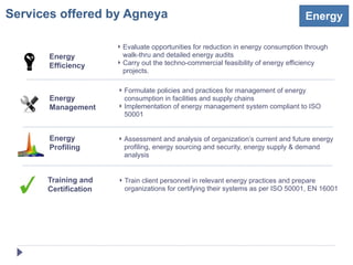 Services offered by Agneya                                                        Energy

                      ‣ Evaluate opportunities for reduction in energy consumption through
       Energy           walk-thru and detailed energy audits
                      ‣ Carry out the techno-commercial feasibility of energy efficiency
       Efficiency
                        projects.

                      ‣ Formulate policies and practices for management of energy
       Energy           consumption in facilities and supply chains
       Management     ‣ Implementation of energy management system compliant to ISO
                        50001


       Energy         ‣ Assessment and analysis of organization’s current and future energy
       Profiling        profiling, energy sourcing and security, energy supply & demand
                        analysis


      Training and    ‣ Train client personnel in relevant energy practices and prepare
      Certification     organizations for certifying their systems as per ISO 50001, EN 16001
 