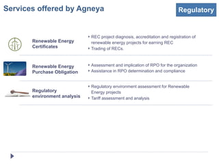 Services offered by Agneya                                                    Regulatory


                              ‣ REC project diagnosis, accreditation and registration of
       Renewable Energy         renewable energy projects for earning REC
       Certificates           ‣ Trading of RECs.



       Renewable Energy       ‣ Assessment and implication of RPO for the organization
       Purchase Obligation    ‣ Assistance in RPO determination and compliance


                              ‣ Regulatory environment assessment for Renewable
       Regulatory               Energy projects
       environment analysis   ‣ Tariff assessment and analysis
 