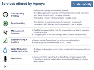 Services offered by Agneya                                                  Sustainability
                         ‣ Design and develop sustainability strategy
     Sustainability      ‣ Compile organization’s varied activities in environmental, economic
     Strategy              and social spheres into a cohesive roadmap
                         ‣ Translating strategy into relevant and realistic goals

                         ‣ Comparison of organization’s performance on sustainability
     Benchmarking
                           parameters with relevant benchmarks and/or best practices.


     Management          ‣ Establishing systems that help the organization manage its business
                           for sustainability
     Systems
                         ‣ Train personnel to run and manage these systems independently

     Water Profiling &   ‣ Measure water footprint and current consumption pattern
     Auditing            ‣ Water audit and implementation of ISO 14046


     Water Reduction     ‣ Evaluate and prioritize opportunities on reduction/re-use/re-cycling of
     and Optimization      water


                         ‣ Assessment and reporting of sustainability managing systems to
     Disclosure            internal and external stakeholders as per Global Reporting Initiative
                           (GRI) norms.
 