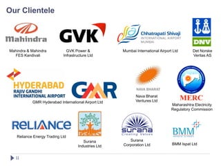 Our Clientele




Mahindra & Mahindra           GVK Power &            Mumbai International Airport Ltd       Det Norske
  FES Kandivali             Infrastructure Ltd                                              Veritas AS




                                                            Nava Bharat
           GMR Hyderabad International Airport Ltd          Ventures Ltd
                                                                                 Maharashtra Electricity
                                                                                 Regulatory Commission




   Reliance Energy Trading Ltd
                                       Surana           Surana
                                                     Corporation Ltd             BMM Ispat Ltd
                                    Industries Ltd


   11!
 