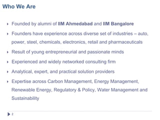 Who We Are


     Founded by alumni of IIM Ahmedabad and IIM Bangalore

     Founders have experience across diverse set of industries – auto,
      power, steel, chemicals, electronics, retail and pharmaceuticals

     Result of young entrepreneurial and passionate minds

     Experienced and widely networked consulting firm

     Analytical, expert, and practical solution providers

     Expertise across Carbon Management, Energy Management,
      Renewable Energy, Regulatory & Policy, Water Management and
      Sustainability


      2!
 