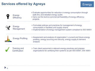 Services offered by Agneya                                                               Energy

                           ‣  Evaluate opportunities for reduction in energy consumption through
        Energy                walk-thru and detailed energy audits
        Efficiency         ‣  Carry out the techno-commercial feasibility of energy efficiency
                              projects.


                           ‣  Formulate policies and practices for management of energy
        Energy
                              consumption in facilities and supply chains
        Management         ‣  Implementation of energy management system compliant to ISO 50001



                           ‣  Assessment and analysis of organization s current and future energy
        Energy Profiling
                              profiling, energy sourcing and security, energy supply & demand
                              analysis


        Training and       ‣  Train client personnel in relevant energy practices and prepare
        Certification         organizations for certifying their systems as per ISO 50001, EN 16001




   6!
 