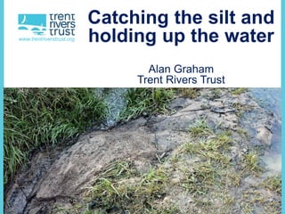 www.trentriverstrust.org
Catching the silt and
holding up the water
Alan Graham
Trent Rivers Trust
 