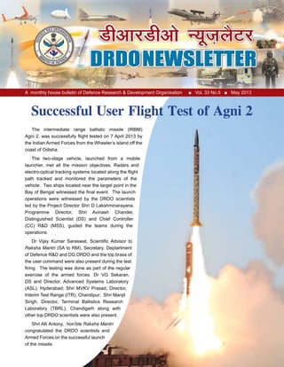 A monthly house bulletin of Defence Research & Development Organisation ■ Vol. 33 No.5 ■ May 2013
The intermediate range ballistic missile (IRBM)
Agni 2, was successfully flight tested on 7 April 2013 by
the Indian Armed Forces from the Wheeler’s island off the
coast of Odisha.
The two-stage vehicle, launched from a mobile
launcher, met all the mission objectives. Radars and
electro-optical tracking systems located along the flight
path tracked and monitored the parameters of the
vehicle. Two ships located near the target point in the
Bay of Bengal witnessed the final event. The launch
operations were witnessed by the DRDO scientists
led by the Project Director Shri D Lakshminarayana.
Programme Director, Shri Avinash Chander,
Distinguished Scientist (DS) and Chief Controller
(CC) R&D (MSS), guided the teams during the
operations.
Dr Vijay Kumar Saraswat, Scientific Advisor to
Raksha Mantri (SA to RM), Secretary, Deptartment
of Defence R&D and DG DRDO and the top brass of
the user command were also present during the test
firing. The testing was done as part of the regular
exercise of the armed forces. Dr VG Sekaran,
DS and Director, Advanced Systems Laboratory
(ASL), Hyderabad; Shri MVKV Prasad, Director,
Interim Test Range (ITR), Chandipur; Shri Manjit
Singh, Director, Terminal Ballistics Research
Laboratory (TBRL), Chandigarh along with
other top DRDO scientists were also present.
Shri AK Antony, hon’ble Raksha Mantri
congratulated the DRDO scientists and
Armed Forces on the successful launch
of the missile.
Successful User Flight Test of Agni 2
 