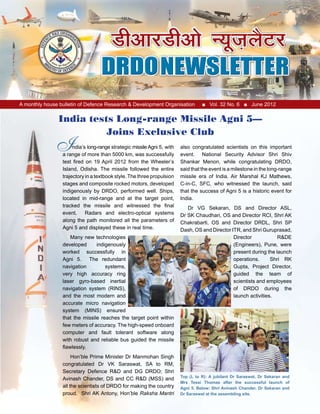 A monthly house bulletin of Defence Research & Development Organisation ■ Vol. 32 No. 6 ■ June 2012
ndia’s long-range strategic missileAgni 5, with
a range of more than 5000 km, was successfully
test fired on 19 April 2012 from the Wheeler’s
Island, Odisha. The missile followed the entire
trajectory in a textbook style.The three propulsion
stages and composite rocked motors, developed
indigenously by DRDO, performed well. Ships,
located in mid-range and at the target point,
tracked the missile and witnessed the final
event. Radars and electro-optical systems
along the path monitored all the parameters of
Agni 5 and displayed these in real time.
Many new technologies
developed indigenously
worked successfully in
Agni 5. The redundant
navigation systems,
very high accuracy ring
laser gyro-based inertial
navigation system (RINS),
and the most modern and
accurate micro navigation
system (MINS) ensured
that the missile reaches the target point within
few meters of accuracy. The high-speed onboard
computer and fault tolerant software along
with robust and reliable bus guided the missile
flawlessly.
Hon’ble Prime Minister Dr Manmohan Singh
congratulated Dr VK Saraswat, SA to RM,
Secretary Defence R&D and DG DRDO; Shri
Avinash Chander, DS and CC R&D (MSS) and
all the scientists of DRDO for making the country
proud. Shri AK Antony, Hon’ble Raksha Mantri
also congratulated scientists on this important
event. National Security Advisor Shri Shiv
Shankar Menon, while congratulating DRDO,
said that the event is a milestone in the long-range
missile era of India. Air Marshal KJ Mathews,
C-in-C, SFC, who witnessed the launch, said
that the success of Agni 5 is a historic event for
India.
Dr VG Sekaran, DS and Director ASL,
Dr SK Chaudhari, OS and Director RCI, Shri AK
Chakrabarti, OS and Director DRDL, Shri SP
Dash, OS and Director ITR, and Shri Guruprasad,
Director R&DE
(Engineers), Pune, were
present during the launch
operations. Shri RK
Gupta, Project Director,
guided the team of
scientists and employees
of DRDO during the
launch activities.
India tests Long-range Missile Agni 5—
Joins Exclusive Club
I
Top (L to R): A jubilant Dr Saraswat, Dr Sekaran and
Mrs Tessi Thomas after the successful launch of
Agni 5. Below: Shri Avinash Chander, Dr Sekaran and
Dr Saraswat at the assembling site.
 