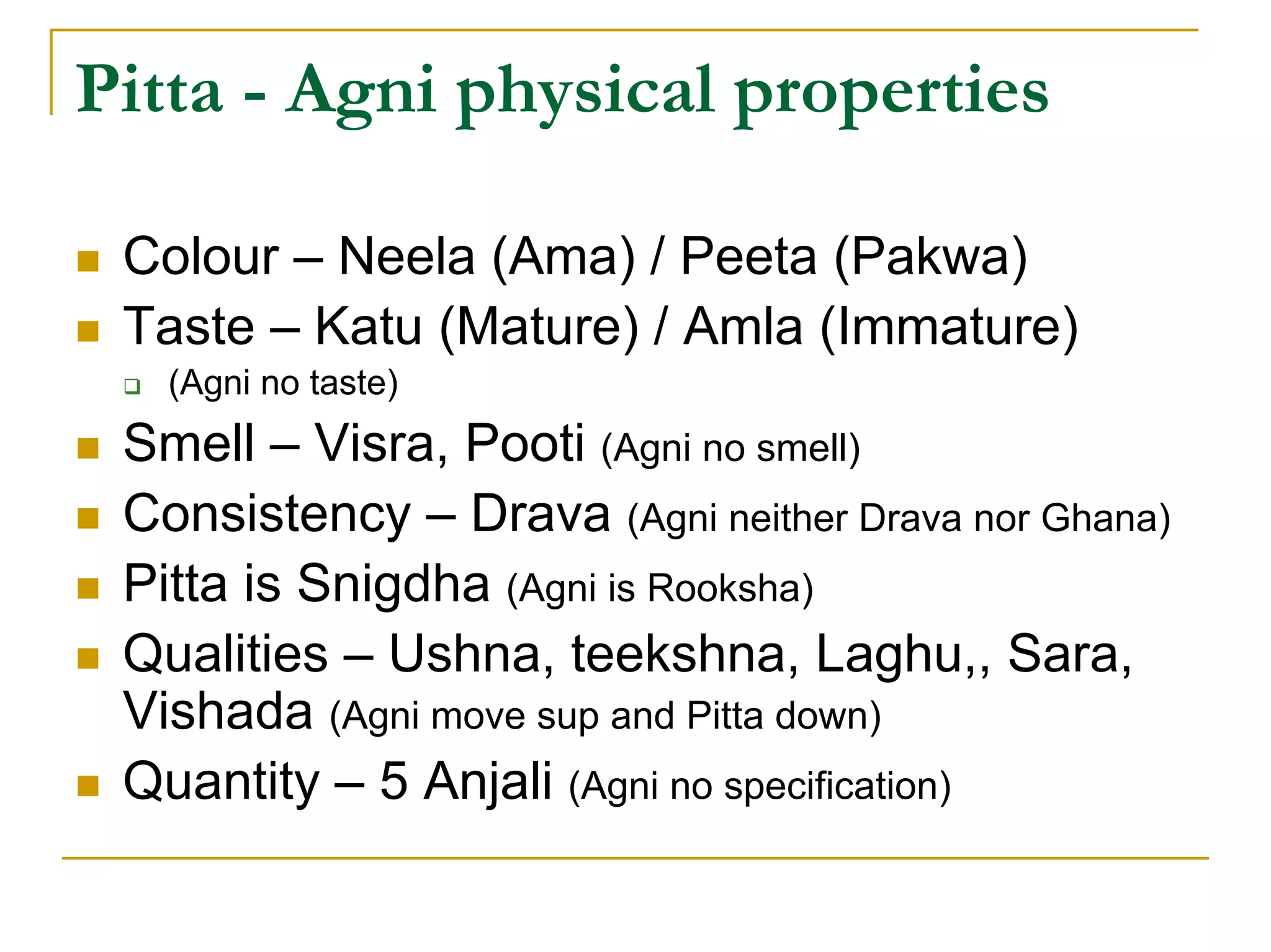 Pitta - Agni physical properties

 Colour – Neela (Ama) / Peeta (Pakwa)
 Taste – Katu (Mature) / Amla (Immature)
   (Agni no taste)
 Smell – Visra, Pooti (Agni no smell)
 Consistency – Drava (Agni neither Drava nor Ghana)
 Pitta is Snigdha (Agni is Rooksha)
 Qualities – Ushna, teekshna, Laghu,, Sara,
 Vishada (Agni move sup and Pitta down)
 Quantity – 5 Anjali (Agni no specification)
 