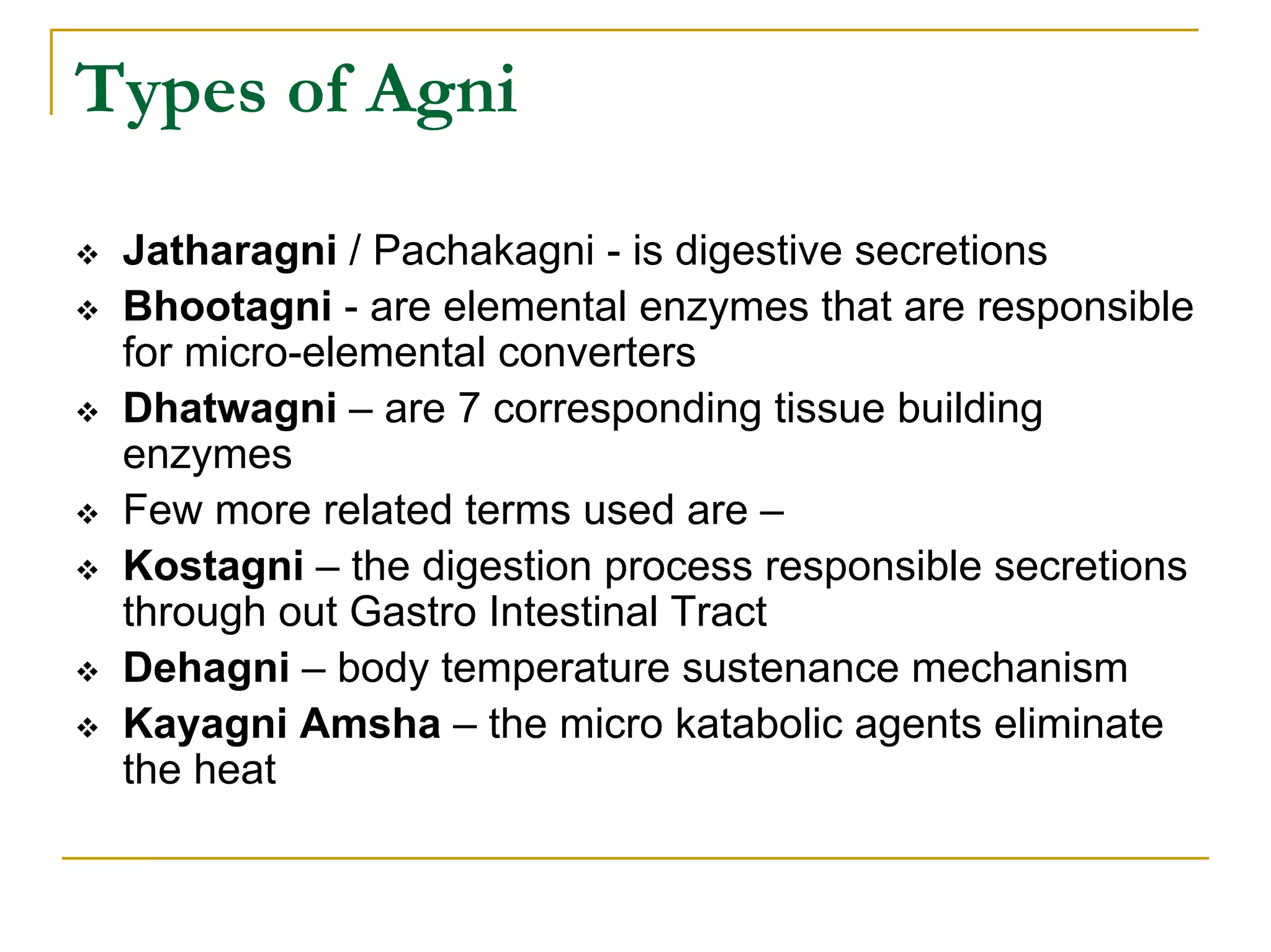 Types of Agni

 Jatharagni / Pachakagni - is digestive secretions
 Bhootagni - are elemental enzymes that are responsible
 for micro-elemental converters
 Dhatwagni – are 7 corresponding tissue building
 enzymes
 Few more related terms used are –
 Kostagni – the digestion process responsible secretions
 through out Gastro Intestinal Tract
 Dehagni – body temperature sustenance mechanism
 Kayagni Amsha – the micro katabolic agents eliminate
 the heat
 