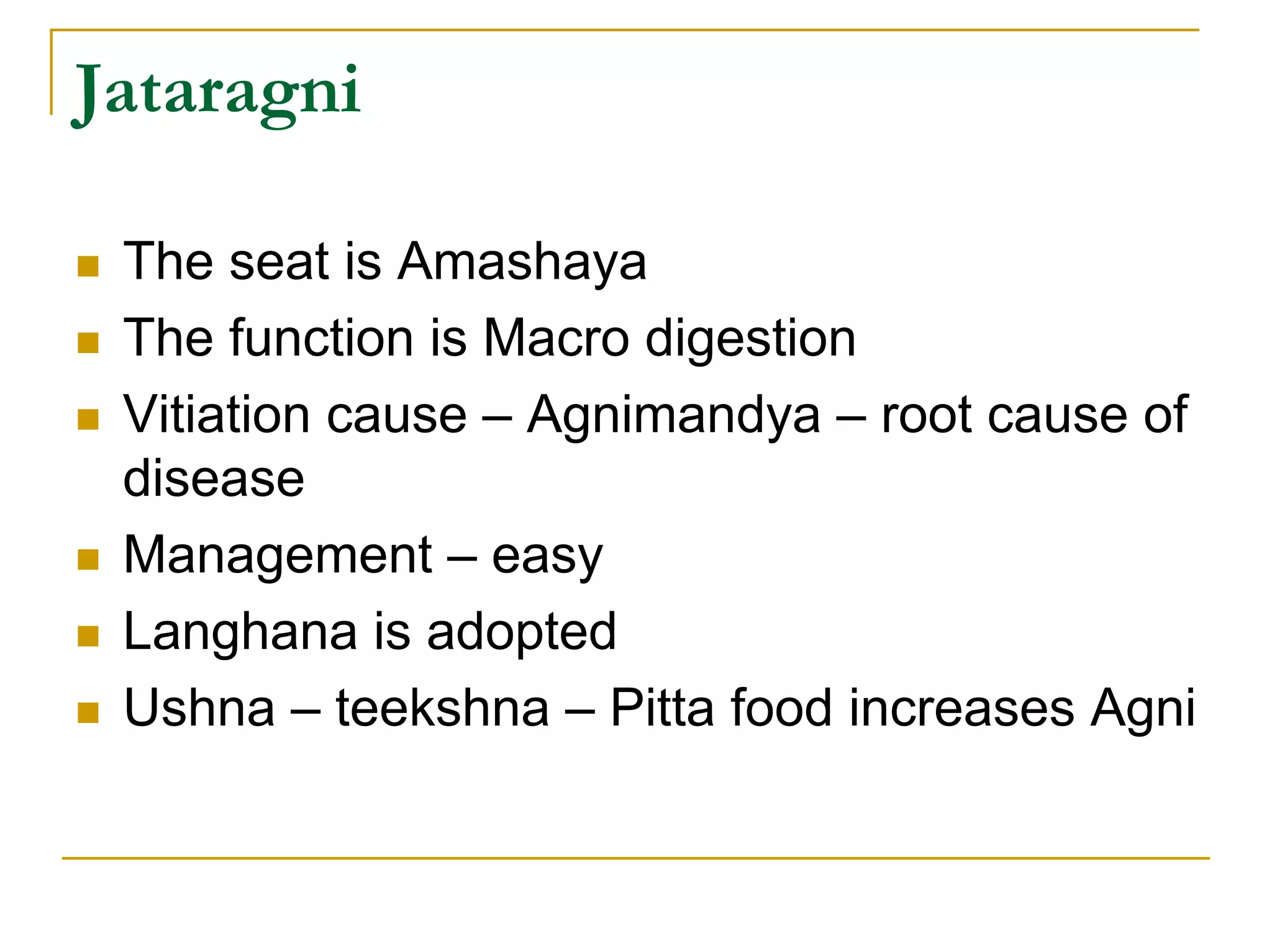 Jataragni

 The seat is Amashaya
 The function is Macro digestion
 Vitiation cause – Agnimandya – root cause of
 disease
 Management – easy
 Langhana is adopted
 Ushna – teekshna – Pitta food increases Agni
 